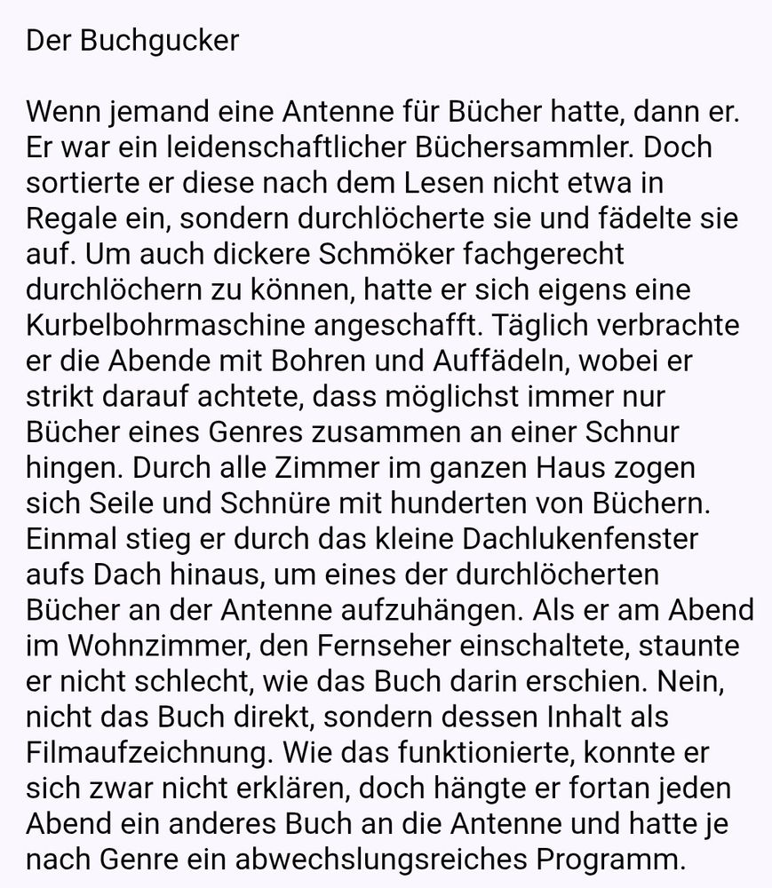 Der Buchgucker

Wenn jemand eine Antenne für Bücher hatte, dann er. Er war ein leidenschaftlicher Büchersammler. Doch sortierte er diese nach dem Lesen nicht etwa in Regale ein, sondern durchlöcherte sie und fädelte sie auf. Um auch dickere Schmöker fachgerecht durchlöchern zu können, hatte er sich eigens eine Kurbelbohrmaschine angeschafft. Täglich verbrachte er die Abende mit Bohren und Auffädeln, wobei er strikt darauf achtete, dass möglichst immer nur Bücher eines Genres zusammen an einer Schnur hingen. Durch alle Zimmer im ganzen Haus zogen sich Seile und Schnüre mit hunderten von Büchern.
Einmal stieg er durch das kleine Dachlukenfenster aufs Dach hinaus, um eines der durchlöcherten Bücher an der Antenne aufzuhängen. Als er am Abend im Wohnzimmer, den Fernseher einschaltete, staunte er nicht schlecht, wie das Buch darin erschien. Nein, nicht das Buch direkt, sondern dessen Inhalt als Filmaufzeichnung. Wie das funktionierte, konnte er sich zwar nicht erklären, doch hängte er fortan jeden Abend ein anderes Buch an die Antenne und hatte je nach Genre ein abwechslungsreiches Programm.  
