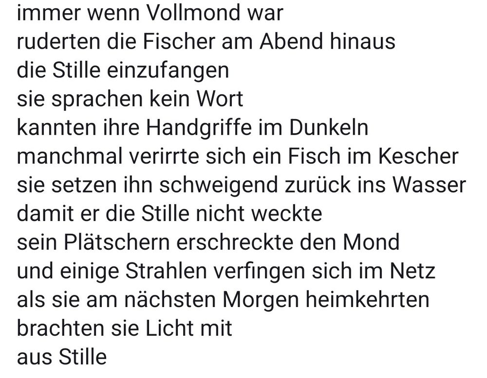 immer wenn Vollmond war
ruderten die Fischer am Abend hinaus
die Stille einzufangen
sie sprachen kein Wort
kannten ihre Handgriffe im Dunkeln
manchmal verirrte sich ein Fisch im Kescher
sie setzen ihn schweigend zurück ins Wasser
damit er die Stille nicht weckte
sein Plätschern erschreckte den Mond
und einige Strahlen verfingen sich im Netz
als sie am nächsten Morgen heimkehrten
brachten sie Licht mit
aus Stille