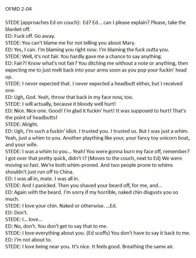 OFMD 2-04 

STEDE (approaches Ed on couch):  Ed? Ed... can I please explain? Please, take the blanket off. 
ED: Fսck off. Go away. 
STEDE: You can't blame me for not telling you about Mary. 
ED: Yes, I can. I'm blaming you right now. I'm blaming the fսck outta you. 
STEDE: Well, it's not fair. You hardly gave me a chance to say anything. 
ED: Fair?! Know what's not fair? You ditching me without a note or anything, then expecting me to just melt back into your arms soon as you pop your fսckin' head up. 
STEDE: I never expected that. I never expected a headbutt either, but I received one. 
ED: Ugh, God. Yeah, throw that back in my face now, too. 
STEDE: I will actually, because it bloody well hurt! 
ED: Nice. Nice one. Good! I'm glad it fսckin' hurt! It was supposed to hurt! That's the point of headbutts! 
STEDE: Alright. 
ED: Ugh, I'm such a fսckin' idiot. I trusted you. I trusted us. But I was just a whim. Yeah, just a whim to you. Another plaything like your, your fancy toy unicorn boat, and your wife. 
STEDE: I was a whim to you... Yeah! You were gonna burn my face off, remember? I got over that pretty quick, didn't I? (Moves to the couch, next to Ed) We were moving so fast. We're both whim-proned. And two people prone to whims shouldn't just run off to China. 
ED: I was all in, mate. I was all in. 
STEDE: And I panicked. Then you shaved your beard off, for me, and... 
ED: Again with the beard. I'm sorry if my horrible, naked chin disgusts you so much. 
STEDE: I love your chin. Naked or otherwise. …Ed. 
ED: Don't. 
STEDE: I… love... 
ED: No, don't. You don't get to say that to me. 
STEDE: I love everything about you. (Ed scoffs) You don't have to say it back to me. 
ED: I'm not about to. 
STEDE: I love being near you. It's nice. It feels good. Breathing the same air.