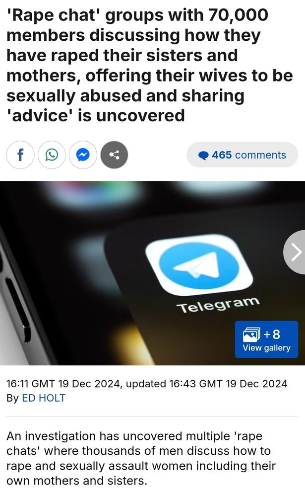 First screenshot of an article that says the following:
'Rape chat' groups with 70,000 members discussing how they have raped their sisters and mothers, offering their wives to be sexually abused and sharing 'advice' is uncovered


An investigation has uncovered multiple 'rape chats' where thousands of men discuss how to rape and sexually assault women including their own mothers and sisters. 