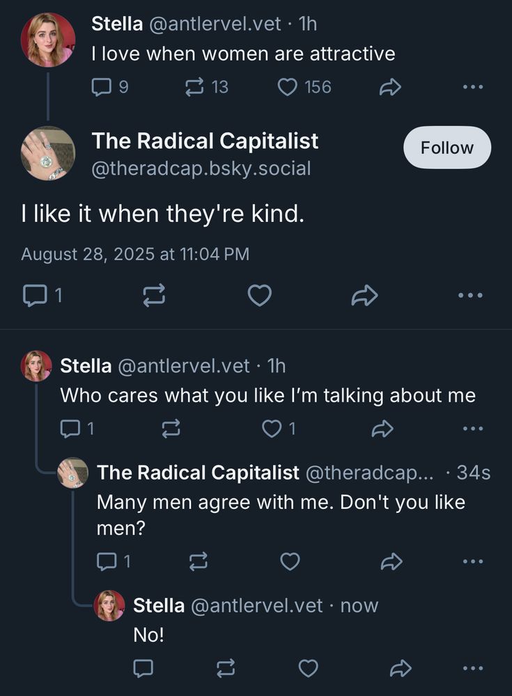 Stella @antlervel.vet • 1h I love when women are attractive The Radical Capitalist @theradcap.bsky.social I like it when they're kind. Stella @antlervel.vet • 1h Who cares what you like I'm talking about me The Radical Capitalist @theradcap... • 34s Many men agree with me. Don't you like men? Stella @antlervel.vet • now No! 