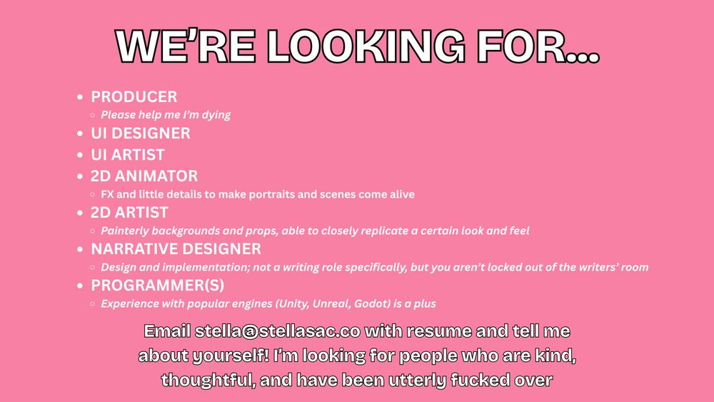 WE’RE LOOKING FOR...
PRODUCER
Please help me I’m dying
UI DESIGNER
UI ARTIST
2D ANIMATOR
FX and little details to make portraits and scenes come alive
2D ARTIST
Painterly backgrounds and props, able to closely replicate a certain look and feel
NARRATIVE DESIGNER
Design and implementation; not a writing role specifically, but you aren’t locked out of the writers’ room
PROGRAMMER(S)
Experience with popular engines (Unity, Unreal, Godot) is a plus
Email (address) with resume and tell me about yourself! I’m looking for people who are kind, thoughtful, and have been utterly fucked over