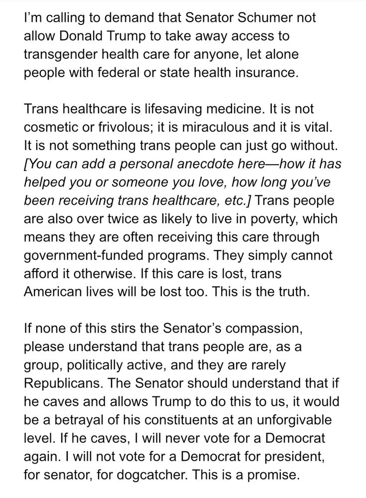 I'm calling to demand that Senator Schumer not allow Donald Trump to take away access to transgender health care for anyone, let alone people with federal or state health insurance.
Trans healthcare is lifesaving medicine. It is not cosmetic or frivolous; it is miraculous and it is vital.
It is not something trans people can just go without.
[You can add a personal anecdote here-how it has helped you or someone you love, how long you've been receiving trans healthcare, etc.J Trans people are also over twice as likely to live in poverty, which means they are often receiving this care through government-funded programs. They simply cannot afford it otherwise. If this care is lost, trans American lives will be lost too. This is the truth.
If none of this stirs the Senator's compassion, please understand that trans people are, as a group, politically active, and they are rarely Republicans. The Senator should understand that if he caves and allows Trump to do this to us, it would be a betrayal of his constituents at an unforgivable level. If he caves, I will never vote for a Democrat again. I will not vote for a Democrat for president, for senator, for dogcatcher. This is a promise.