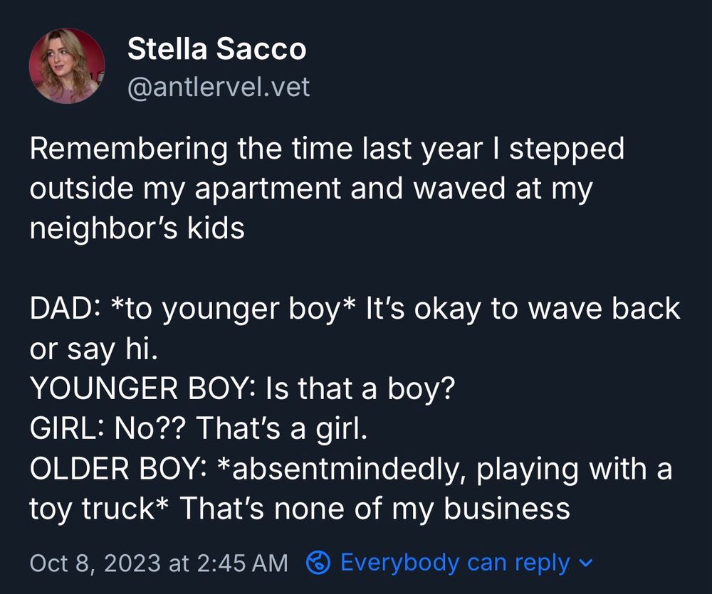 Stella Sacco
@antlervel.vet

Remembering the time last year I stepped outside my apartment and waved at my neighbor's kids

DAD: *to younger boy* It's okay to wave back or say hi.
YOUNGER BOY: Is that a boy?
GIRL: No?? That's a girl.
OLDER BOY: *absentmindedly, playing with a toy truck* That's none of my business 

Oct 8, 2023 at 2:45 AM