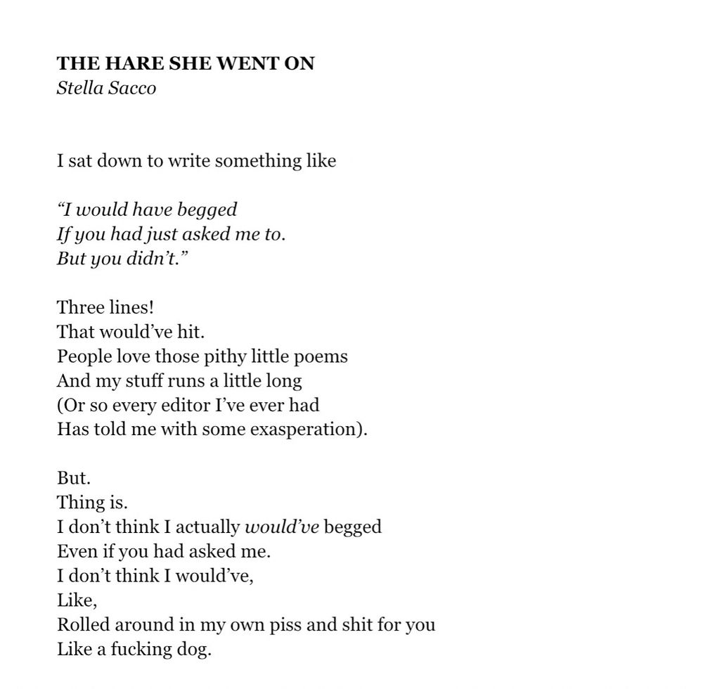THE HARE SHE WENT ON
Stella Sacco
I sat down to write something like
"I would have begged
If you had just asked me to.
But you didn't."

Three lines!
That would've hit.
People love those pithy little poems
And my stuff runs a little long (Or so every editor I've ever had
Has told me with some exasperation).

But.
Thing is.
I don't think I actually would've begged
Even if you had asked me.
I don't think I would've, 
Like,
Rolled around in my own piss and shit for you 
Like a fucking dog.