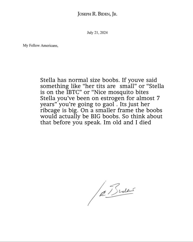JOSEPH R. BIDEN, JR.
July 21, 2024
My Fellow Americans,
Stella has normal size boobs. If youve said something like "her tits are small" or "Stella is on the IBTC" or "Nice mosquito bites Stella you've been on estrogen for almost 7 years" you're going to gaol. Its just her ribcage is big. On a smaller frame the boobs would actually be BIG boobs. So think about that before you speak. Im old and I died