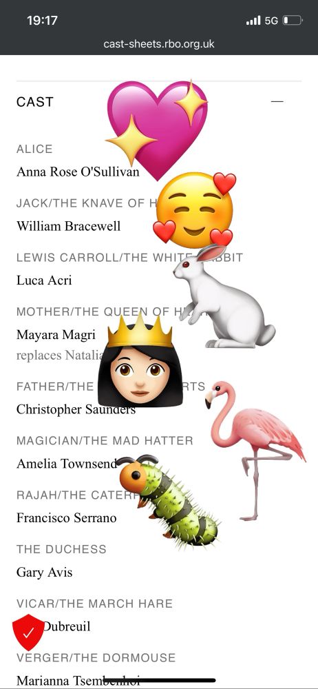 19:17
•ol 5G C
cast-sheets.rbo.org.uk
CAST
ALICE
Anna Rose O'Sullivan
JACK/THE KNAVE OF Hearts
William Bracewell
LEWIS CARROLL/THE WHITe rabbit
Luca Acri
MOTHER/THE QUEEN OF Hearts
Mayara Magri replaces Natalia osipova
FATHER/THE king of hearts
Christopher Saunders
MAGICIAN/THE MAD HATTER
Amelia Townsend
RAJAH/THE CATERpillar
Francisco Serrano
THE DUCHESS
Gary Avis
VICAR/THE MARCH HARE
Dubreuil
VERGER/THE DORMOUSE
Marianna Tsembervi
RTS