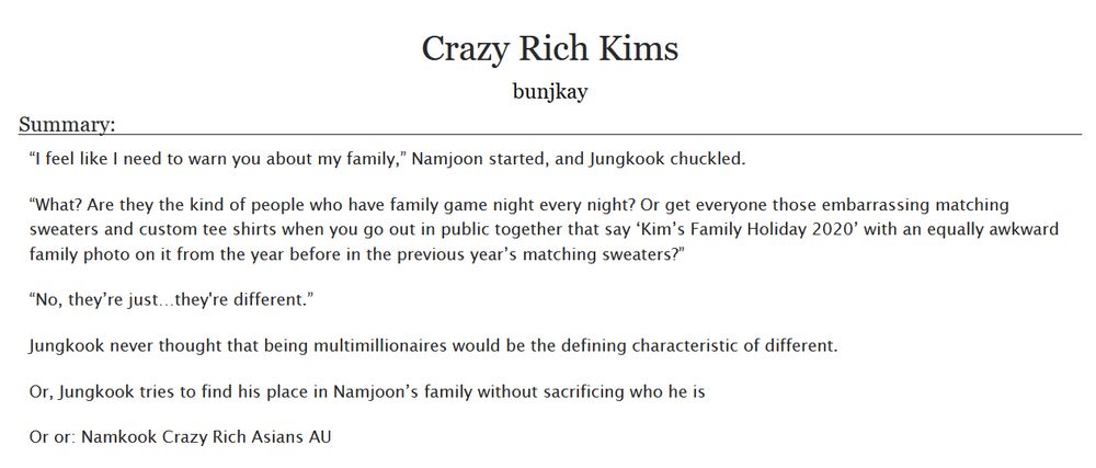 Crazy Rich Kims
bunjkay

Summary:

“I feel like I need to warn you about my family,” Namjoon started, and Jungkook chuckled.

“What? Are they the kind of people who have family game night every night? Or get everyone those embarrassing matching sweaters and custom tee shirts when you go out in public together that say ‘Kim’s Family Holiday 2020’ with an equally awkward family photo on it from the year before in the previous year’s matching sweaters?”

“No, they’re just…they're different.”

Jungkook never thought that being multimillionaires would be the defining characteristic of different.

Or, Jungkook tries to find his place in Namjoon’s family without sacrificing who he is

Or or: Namkook Crazy Rich Asians AU

