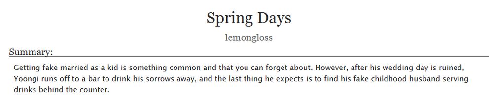 Spring Days
lemongloss

Summary:

Getting fake married as a kid is something common and that you can forget about. However, after his wedding day is ruined, Yoongi runs off to a bar to drink his sorrows away, and the last thing he expects is to find his fake childhood husband serving drinks behind the counter.

