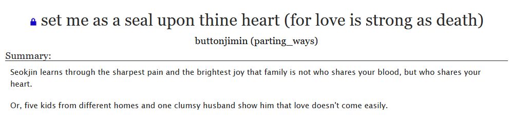 (Restricted) set me as a seal upon thine heart (for love is strong as death)
buttonjimin (parting_ways)

Summary:

Seokjin learns through the sharpest pain and the brightest joy that family is not who shares your blood, but who shares your heart.

Or, five kids from different homes and one clumsy husband show him that love doesn't come easily.


