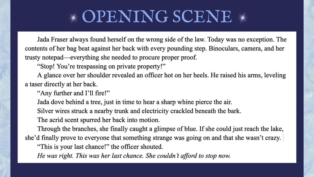 On a blue background is a navy rectangle. At the top of it in blue capital letters it reads Opening Scene and is framed by stars on either side. Beneath it is a screenshot of a scene which reads:

Jada Fraser always found herself on the wrong side of the law. Today was no exception. The contents of her bag beat against her back with every pounding step. Binoculars, camera, and her trusty notepad—everything she needed to procure proper proof.
“Stop! You’re trespassing on private property!”
A glance over her shoulder revealed an officer hot on her heels. He raised his arms, leveling a taser directly at her back. 
“Any further and I’ll fire!”
Jada dove behind a tree, just in time to hear a sharp whine pierce the air. 
Silver wires struck a nearby trunk and electricity crackled beneath the bark. 
The acrid scent spurred her back into motion.
Through the branches, she finally caught a glimpse of blue. If she could just reach the lake, she’d finally prove to everyone that something strange was going on—that she wasn’t crazy. 
“This is your last chance!” the officer shouted.
He was right. This was her last chance. She couldn’t afford to stop now.