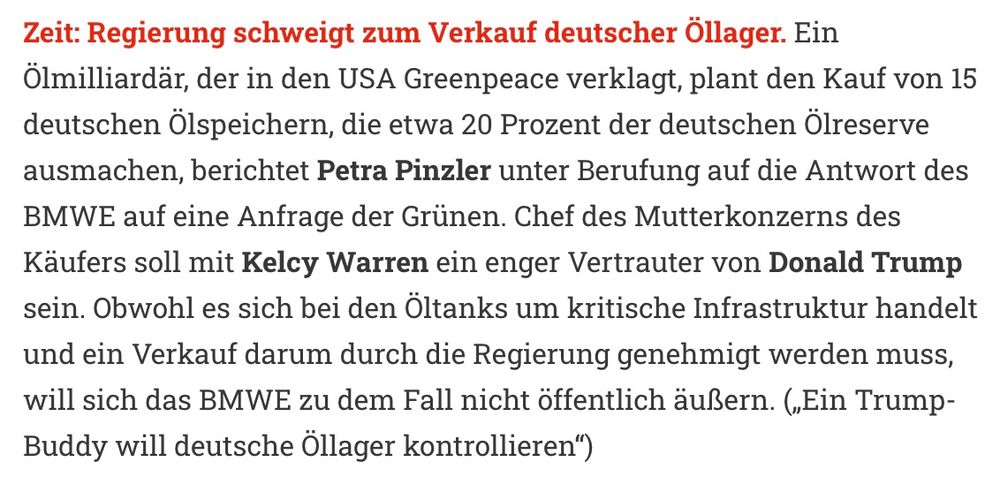Zeit: Regierung schweigt zum Verkauf deutscher Öllager. Ein Ölmilliardär, der in den USA Greenpeace verklagt, plant den Kauf von 15 deutschen Ölspeichern, die etwa 20 Prozent der deutschen Ölreserve ausmachen, berichtet Petra Pinzler unter Berufung auf die Antwort des BMWE auf eine Anfrage der Grünen. Chef des Mutterkonzerns des Käufers soll mit Kelcy Warren ein enger Vertrauter von Donald Trump sein. Obwohl es sich bei den Öltanks um kritische Infrastruktur handelt und ein Verkauf darum durch die Regierung genehmigt werden muss, will sich das BMWE zu dem Fall nicht öffentlich äußern. („Ein Trump-Buddy will deutsche Öllager kontrollieren“) 