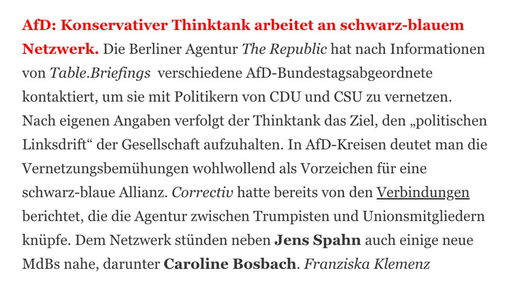 AfD: Konservativer Thinktank arbeitet an schwarz-blauem Netzwerk. Die Berliner Agentur The Republic hat nach Informationen von Table.Briefings  verschiedene AfD-Bundestagsabgeordnete kontaktiert, um sie mit Politikern von CDU und CSU zu vernetzen. Nach eigenen Angaben verfolgt der Thinktank das Ziel, den „politischen Linksdrift“ der Gesellschaft aufzuhalten. In AfD-Kreisen deutet man die Vernetzungsbemühungen wohlwollend als Vorzeichen für eine schwarz-blaue Allianz. Correctiv hatte bereits von den Verbindungen berichtet, die die Agentur zwischen Trumpisten und Unionsmitgliedern knüpfe. Dem Netzwerk stünden neben Jens Spahn auch einige neue MdBs nahe, darunter Caroline Bosbach. Franziska Klemenz
