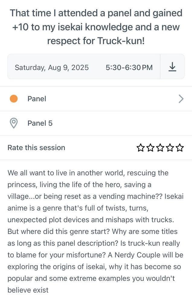 That time I attended a panel and gained +10 to my isekai knowledge and a new respect for Truck-kun!
Saturday, Aug 9, 2025 5:30-6:30 PM
Panel
Panel 5
Rate this session
你你你你你
We all want to live in another world, rescuing the princess, living the life of the hero, saving a village...or being reset as a vending machine?? Isekai anime is a genre that's full of twists, turns, unexpected plot devices and mishaps with trucks.
But where did this genre start? Why are some titles as long as this panel description? Is truck-kun really to blame for your misfortune? A Nerdy Couple will be exploring the origins of isekai, why it has become so popular and some extreme examples you wouldn't believe exist!