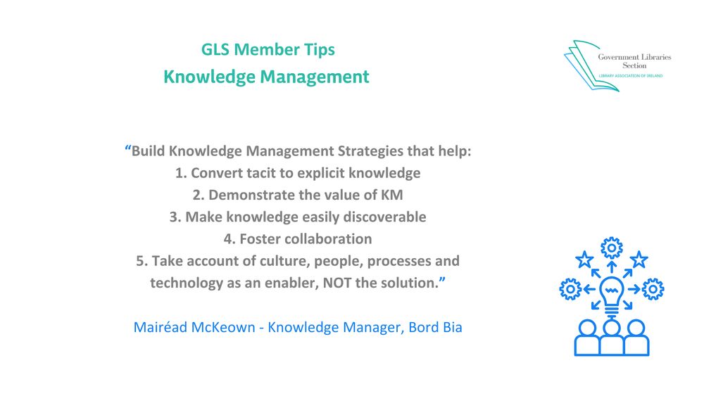 Build Knowledge Management Strategies that help:
1. Convert tacit to explicit knowledge
2. Demonstrate the value of KM
3. Make knowledge easily discoverable
4. Foster collaboration
5. Take account of culture, people, processes and technology as an enabler, NOT the solution.
Mairéad McKeown - Knowledge Manager, Bord Bia