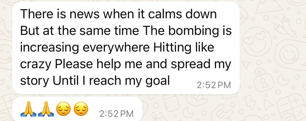 Screenshot of Whatsapp messages that say:
There is news when it calms down
But at the same time The bombing is increasing everywhere Hitting like crazy Please help me and spread my story Until I reach my goal