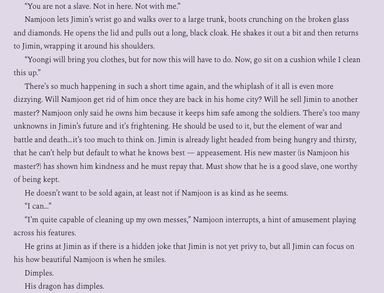 Namjoon lets Jimin’s wrist go and walks over to a large trunk, boots crunching on the broken glass and diamonds. He opens the lid and pulls out a long, black cloak. He shakes it out a bit and then returns to Jimin, wrapping it around his shoulders.
“Yoongi will bring you clothes, but for now this will have to do. Now, go sit on a cushion while I clean this up.”
There’s so much happening in such a short time again, and the whiplash of it all is even more dizzying. Will Namjoon get rid of him once they are back in his home city? Will he sell Jimin to another master? Namjoon only said he owns him because it keeps him safe among the soldiers. There’s too many unknowns in Jimin’s future and it’s frightening. He should be used to it, but the element of war and battle and death…it’s too much to think on. Jimin is already light headed from being hungry and thirsty, that he can’t help but default to what he knows best — appeasement. His new master (is Namjoon his master?) has shown him kindness and he must repay that. Must show that he is a good slave, one worthy of being kept. 
He doesn’t want to be sold again, at least not if Namjoon is as kind as he seems.
“I can…”
“I’m quite capable of cleaning up my own messes,” Namjoon interrupts, a hint of amusement playing across his features. 
He grins at Jimin as if there is a hidden joke that Jimin is not yet privy to, but all Jimin can focus on his how beautiful Namjoon is when he smiles.
Dimples.
His dragon has dimples.