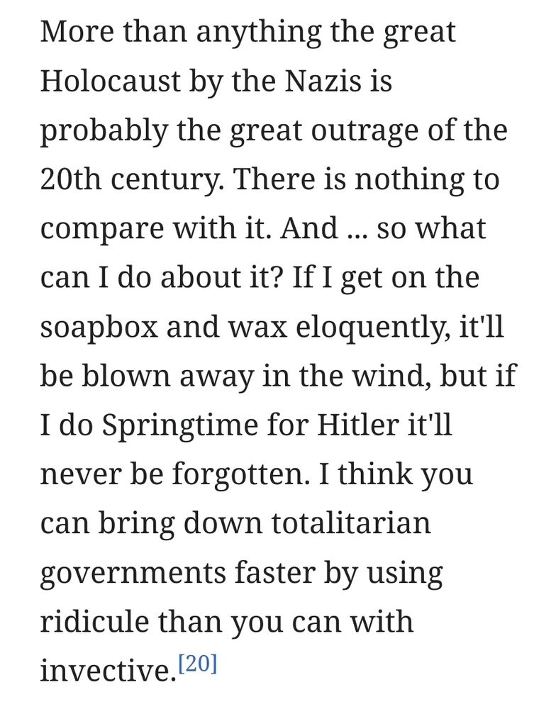 A quote from Mel Brooks, screengrabbed from the Wikipedia page for 'The Producers':

"More than anything the great Holocaust by the Nazis is probably the great outrage of the 20th century. There is nothing to compare with it. And ... so what can I do about it? If I get on the soapbox and wax eloquently, it'll be blown away in the wind, but if I do Springtime for Hitler it'll never be forgotten. I think you can bring down totalitarian governments faster by using ridicule than you can with invective."