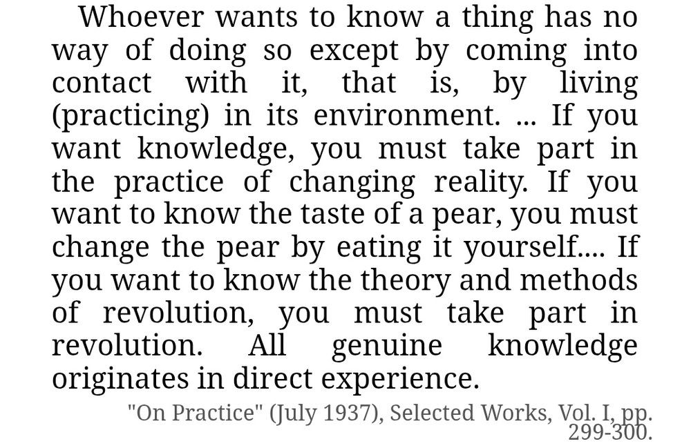 Whoever wants to know a thing has no way of doing so except by coming into contact with it, that is, by living (practicing) in its environment. ... If you want knowledge, you must take part in the practice of changing reality. If you want to know the taste of a pear, you must change the pear by eating it yourself.... If you want to know the theory and methods of revolution, you must take part in revolution. All genuine knowledge originates in direct experience.