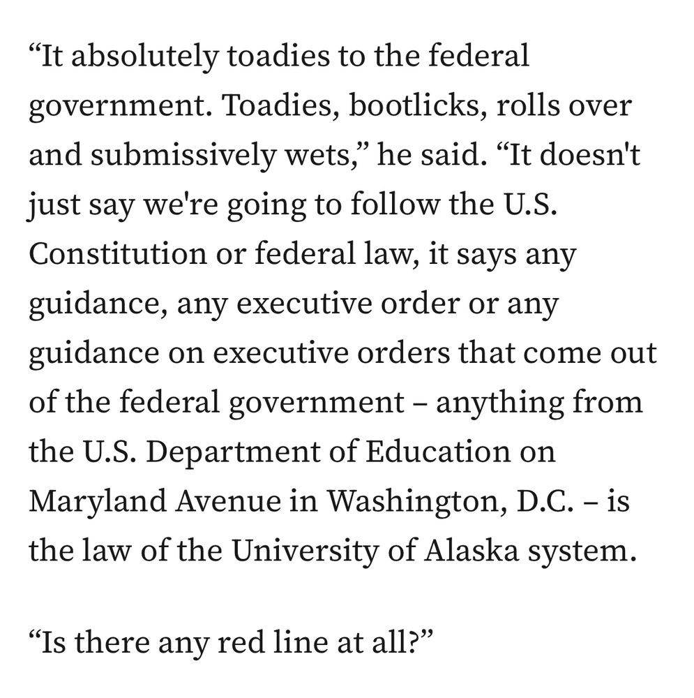 "It absolutely toadies to the federal government. Toadies, bootlicks, rolls over and submissively wets," he said. "It doesn't just say we're going to follow the U.S.
Constitution or federal law, it says any guidance, any executive order or any guidance on executive orders that come out of the federal government - anything from the U.S. Department of Education on Maryland Avenue in Washington, D.C. - is the law of the University of Alaska system.

"Is there any red line at all?"