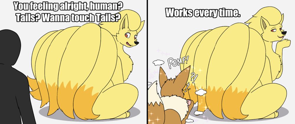 A Ninetales presents their tails to a human shadow, following the meme format: "You feeling alright, human? Tails? Wanna touch Tails?"

In the second panel the human has been transformed into an Eevee while the Ninetales grins smugly: "Works every time."
