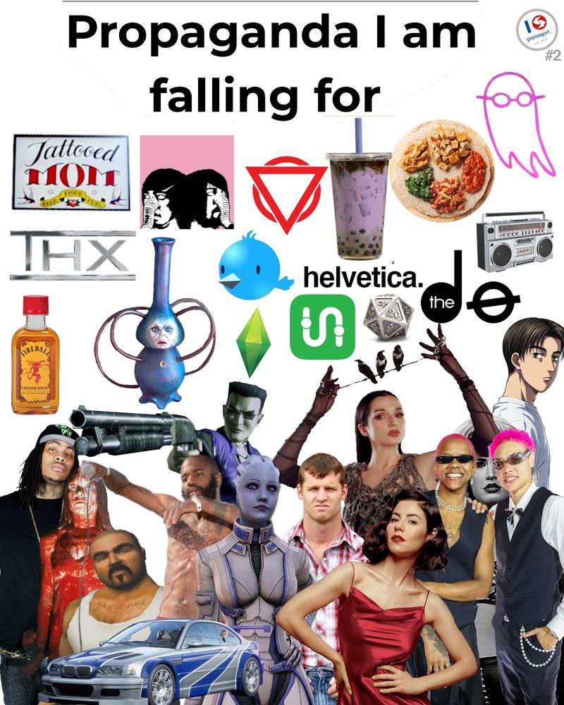 Propaganda I am falling for:

Including - T Moms, DFA 1979, Enter Shikari, Taro Boba, an Ethiopian Wot dish, that pink opaque symbol from I Saw The TV Glow, THX, Eebee the bong from Evil Bong, Chirper from Cities Skylines, the Sims plumbbob, transit app, the helvetica font, the dø, a boombox, fireball, Waka Flocka Flame, Carrie,  Oscar from Midnight Club 3, Johnny Gat, MC Ride from Death Grips, an M3 GTR, Liara T'soni from Mass Effect, Wayne from Letterkenny, Poppy, Marina Diamandis, StudBudz (Courtney Williams and Natisha Heideman), and Takumi from Initial D