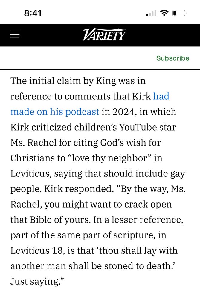 An article in Variety describing the context of Charlie Kirk’s quote regarding gay people being stoned. The author Stephen King had posted this quote on twitter and received backlash about it “being taken out of context”. The article provides such context, and goes on to explain that King publicly apologized about spreading the misinformation. 

This screenshot of the article states:
“The initial claim by King was in reference to comments that Kirk had made on his podcast in 2024, in which Kirk criticized children's YouTube star Ms. Rachel for citing God's wish for Christians to "love thy neighbor" in Leviticus, saying that should include gay people. Kirk responded, "By the way, Ms. Rachel, you might want to crack open that Bible of yours. In a lesser reference, part of the same part of scripture, in Leviticus 18, is that 'thou shall lay with another man shall be stoned to death: just saying.”