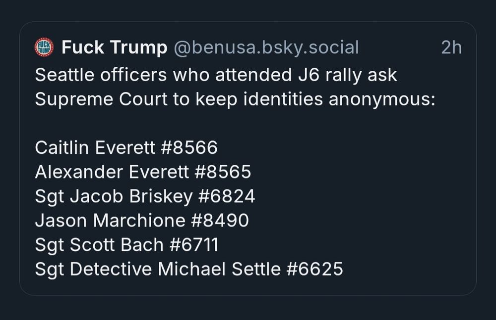 Seattle officers who attended J6 rally ask Supreme Court to keep identities anonymous:

Caitlin Everett #8566
Alexander Everett #8565
Sgt Jacob Briskey #6824
Jason Marchione #8490
Sgt Scott Bach #6711
Sgt Detective Michael Settle #6625