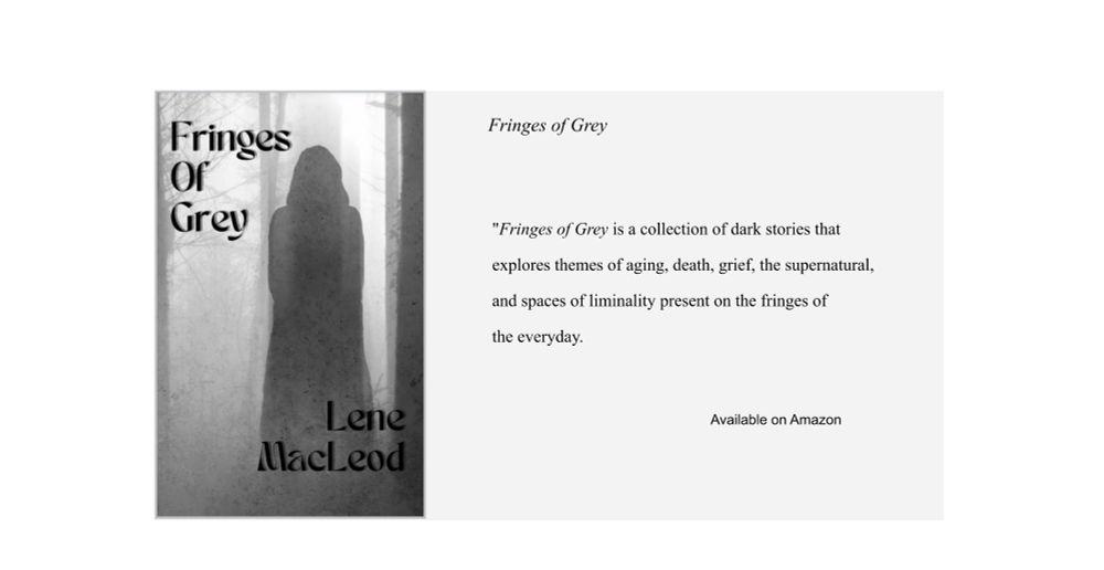 cover of Fringes of Grey on the left with title and author name, Lene MacLeod. Cover is tones of Grey and features a figure facing away into the foggy woods.  
Text on the right: Fringes of Grey is a collection of dark stories that explores themes of aging, death, grief, the supernatural, and spaces of liminality present on the fringes of the everyday.