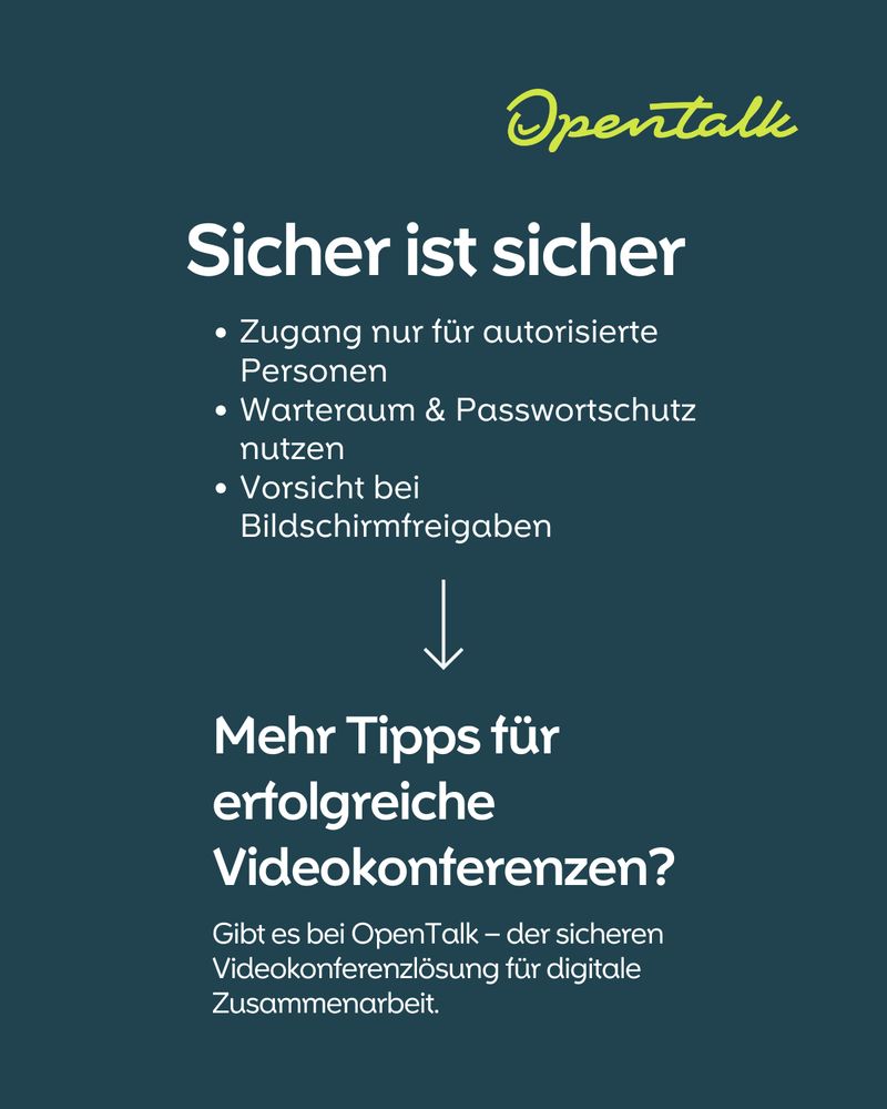 Sicher ist sicher // 
Zugang nur für autorisierte Personen
Warteraum & Passwortschutz nutzen
Vorsicht bei Bildschirmfreigaben

Mehr Tipps für erfolgreiche Videokonferenzen? // Gibt es bei OpenTalk – der sicheren Videokonferenzlösung für digitale Zusammenarbeit.