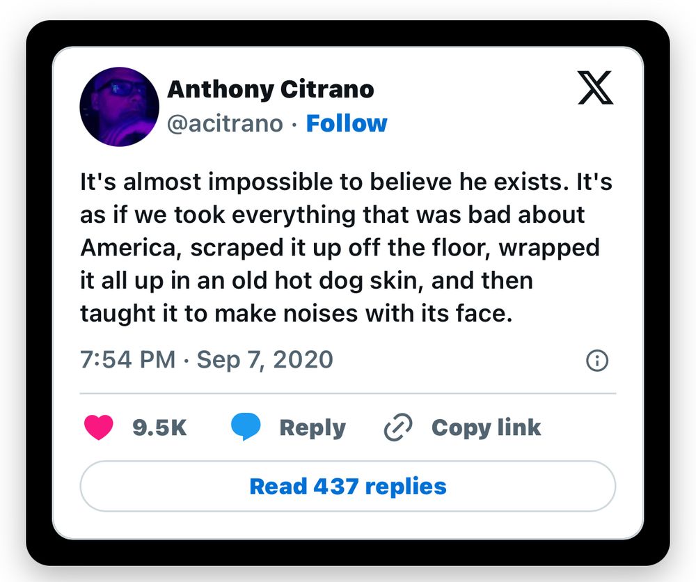 A tweet that reads:
It's almost impossible to believe he exists. It's as if we took everything that was bad about America, scraped it up off the floor, wrapped it all up in an old hot dog skin, and then taught it to make noises with its face.