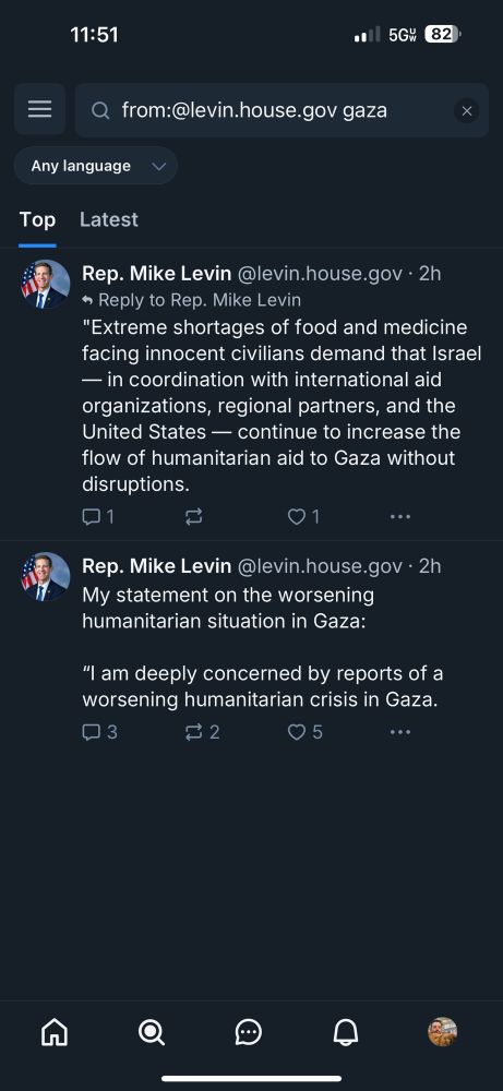 only 2 posts - both part of his statement thread from 2 hrs ago - found on bsky found by searching:
from:@levin.house.gov gaza

Rep. Mike Levin @levin.house.gov • 2h
Reply to Rep. Mike Levin
"Extreme shortages of food and medicine facing innocent civilians demand that Israel
— in coordination with international aid organizations, regional partners, and the United States - continue to increase the flow of humanitarian aid to Gaza without disruptions.

Rep. Mike Levin @levin.house.gov • 2h
My statement on the worsening humanitarian situation in Gaza:
"I am deeply concerned by reports of a worsening humanitarian crisis in Gaza.
