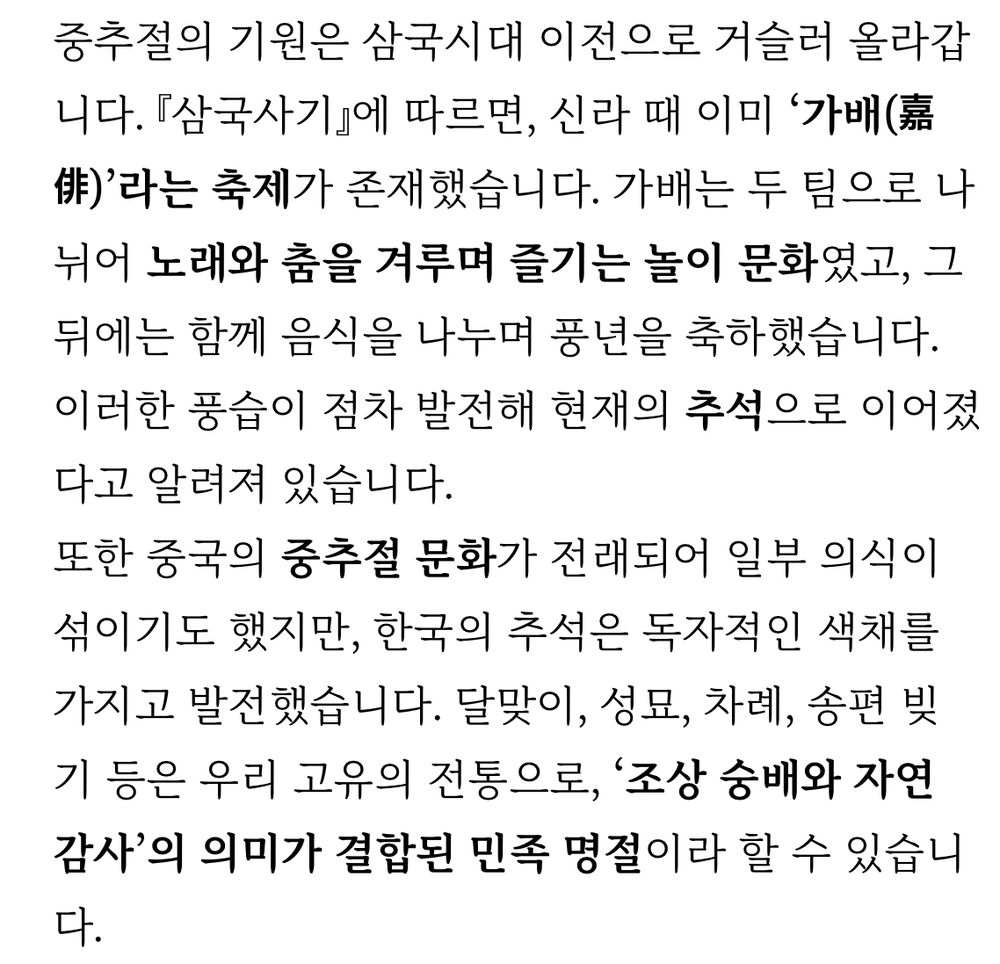 중추절의 기원은 삼국시대 이전으로 거슬러 올라갑 니다. 『삼국사기』에 따르면, 신라 때 이미 '가배'라는 축제가 존재했습니다. 가배는 두 팀으로 나 뉘어 노래와 춤을 겨루며 즐기는 놀이 문화였고, 그 뒤에는 함께 음식을 나누며 풍년을 축하했습니다.
이러한 풍습이 점차 발전해 현재의 추석으로 이어졌다고 알려져 있습니다. 또한 중국의 중추절 문화가 전래되어 일부 의식이 섞이기도 했지만, 한국의 추석은 독자적인 색채를 가지고 발전했습니다. 달맞이, 성묘, 차례, 송편 빚기 등은 우리 고유의 전통으로, '조상 숭배와 자연 감사'의 의미가 결합된 민족 명절이라 할 수 있습니 다.