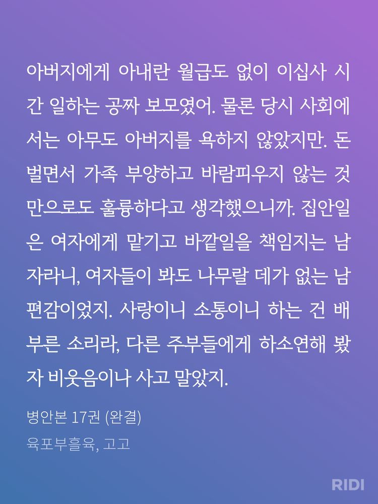 아버지에게 아내란 월급도 없이 이십사 시간 일하는 공짜 보모였어. 물론 당시 사회에서는 아무도 아버지를 욕하지 않았지만. 돈 벌면서 가족 부양하고 바람피우지 않는 것만으로도 훌륭하다고 생각했으니까. 집안일은 여자에게 맡기고 바깥일을 책임지는 남자라니, 여자들이 봐도 나무랄 데가 없는 남편감이었지. 사랑이니 소통이니 하는 건 배부른 소리라, 다른 주부들에게 하소연해 봤자 비웃음이나 사고 말았지. 

병안본 17권 (완결) | 육포부흘육, 고고 저