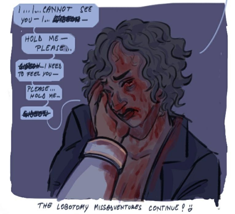 Harrow without her face mask, hair dishevelled, only wearing a jacket is holding Kiriona's hand to her cheek, leaning into it. Her expression is pained and sad. Her face and chest is covered in blood sweat. Her eyes are bloody and dripping with blood. Some of her blood taints Kiriona's hand and her white uniform's sleeve.
The speech bubbles say: "I... I cannot see you- I... Gideon (name is cut off)- Hold me- please... Gideon (cut off)... I need to feel you- Please... hold me... Gideon (cut off)."
Underneath the drawing there is the author note:
"The lobotomy missadventures continue! :D"