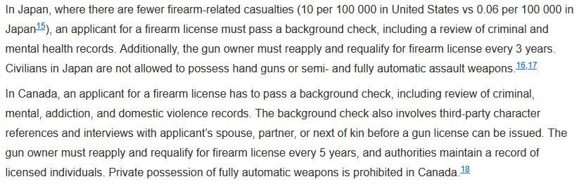 In Japan, where there are fewer firearm-related casualties (10 per 100 000 in United States vs 0.06 per 100 000 in Japan), an applicant for a firearm license must pass a background check, including a review of criminal and mental health records. Additionally, the gun owner must reapply and requalify for firearm license every 3 years. Civilians in Japan are not allowed to possess hand guns or semi- and fully automatic assault weapons.

In Canada, an applicant for a firearm license has to pass a background check, including review of criminal, mental, addiction, and domestic violence records. The background check also involves third-party character references and interviews with applicant’s spouse, partner, or next of kin before a gun license can be issued. The gun owner must reapply and requalify for firearm license every 5 years, and authorities maintain a record of licensed individuals. Private possession of fully automatic weapons is prohibited in Canada.