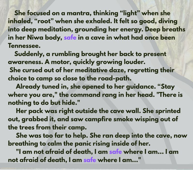 She focused on a mantra, thinking “light” when she inhaled, “root” when she exhaled. It felt so good, diving into deep meditation, grounding her energy. Deep breaths in her Niwa body, safe in a cave in what had once been Tennessee.
Suddenly, a rumbling brought her back to present awareness. A motor, quickly growing louder.
She cursed out of her meditative daze, regretting their choice to camp so close to the road-path.
Already tuned in, she opened to her guidance. “Stay where you are," the command rang in her head. "There is nothing to do but hide."
Her pack was right outside the cave wall. She sprinted out, grabbed it, and saw campfire smoke wisping out of the trees from their camp.
She was too far to help. She ran deep into the cave, now breathing to calm the panic rising inside of her. 
"I am not afraid of death, I am safe where I am… I am not afraid of death, I am safe where I am..." 
