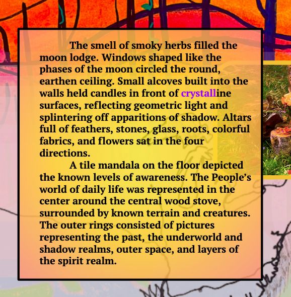 The smell of smoky herbs filled the moon lodge. Windows shaped like the phases of the moon circled the round, earthen ceiling. Small alcoves built into the walls held candles in front of crystalline surfaces, reflecting geometric light and splintering off apparitions of shadow. Altars full of feathers, stones, glass, roots, colorful fabrics, and flowers sat in the four directions.
A tile mandala on the floor depicted the known levels of awareness. The People’s world of daily life was represented in the center around the central wood stove, surrounded by known terrain and creatures. The outer rings consisted of pictures representing the past, the underworld and shadow realms, outer space, and layers of the spirit realm.
