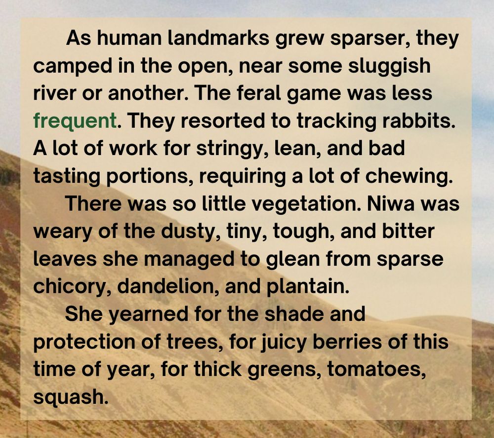     As human landmarks grew sparser, they camped in the open, near some sluggish river or another. The feral game was less frequent. They resorted to tracking rabbits. A lot of work for stringy, lean, and bad tasting portions, requiring a lot of chewing.
      There was so little vegetation. Niwa was weary of the dusty, tiny, tough, and bitter leaves she managed to glean from sparse chicory, dandelion, and plantain. 
      She yearned for the shade and protection of trees, for juicy berries of this time of year, for thick greens, tomatoes, squash.