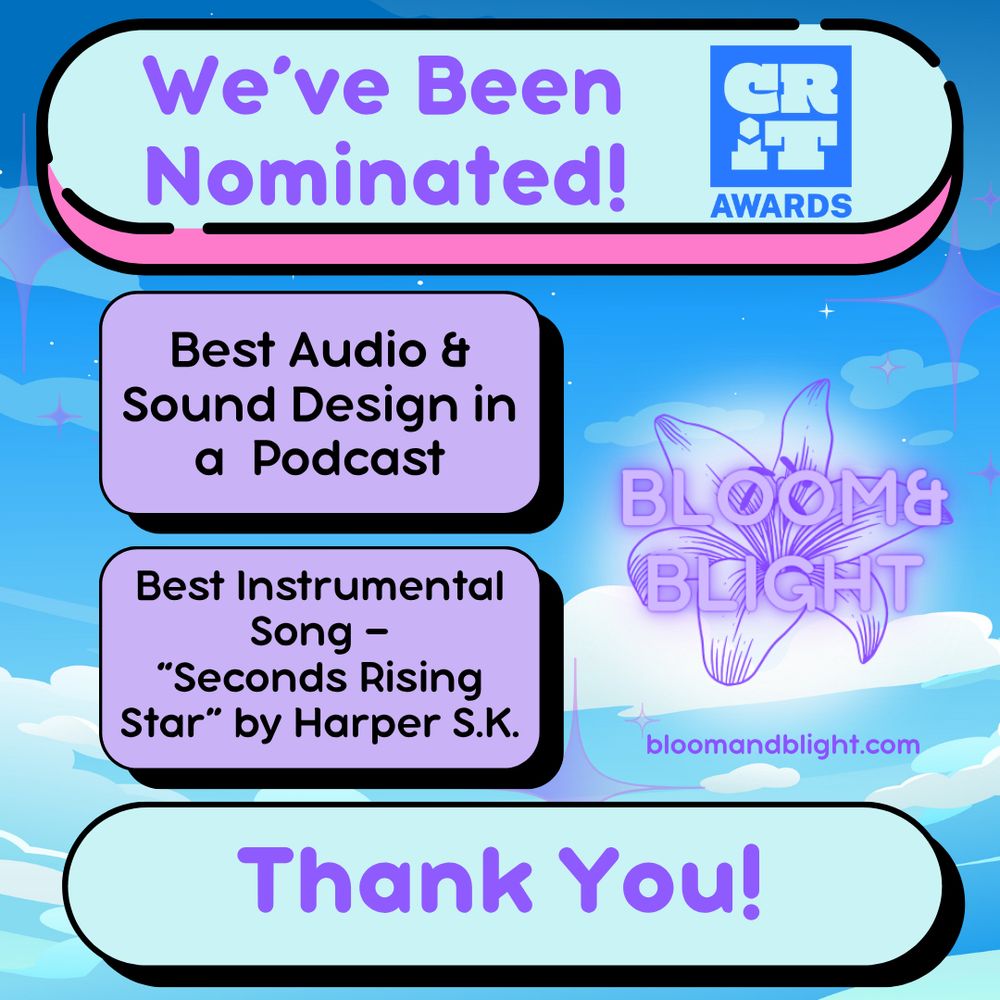Nomination graphic for CRIT Awards. On an anime sky background. Text says “We’ve been Nominated!

Best Audio & Sound Design in a Podcast

Best Instrumental Song — “Seconds Rising Star” by Harper S.K.

Thank You!”

Logos for both CRIT Awards and Bloom&Blight appear above, with a link to www.bloom and blight.com

