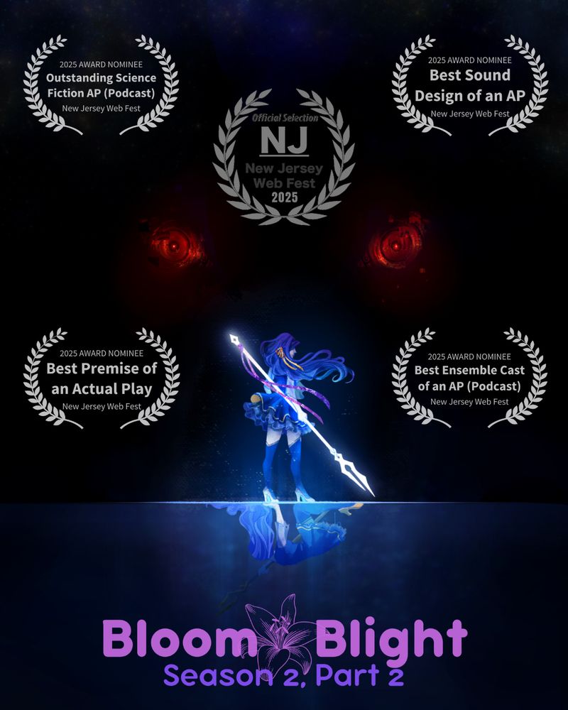 Simplified poster for Bloom&Blight Season 2, Part 2, with five white film festival laurels.

Dark background, with art of Dark Lark. Lark stands facing away from the camera, a glowing white spear in hand. The spear has purple and pink ribbons tied to it, and a yellow ribbon is tied in Larks hair. She looks resolute and defiant, her hair and costume billowing in a breeze. Below her, reflected in water, is another Dark Lark. This time, she is in her hands and knees, looking defeated, her hair and costume are limp, and her skirts are tattered. Her spear is a full metallic colour, chipped at the end and stained in blood. The ribbons are missing.

Above both Dark Larks, a pair of red, glitching  mechanical eyes loom in the darkness. The dark background fades to stars at the top.

Five sets of laurels show web festival nominations. In the middle, a set of laurels reads “Official Selection, New Jersey Web Fest 2025”. Four other sets sit around it, labelled “2025 Award Nominee”, each for a different category: Outstanding Science Fiction AP (Podcast), Best Sound Design of an AP, Best Premise of an Actual Play, Best Ensemble Cast of an AP (Podcast).