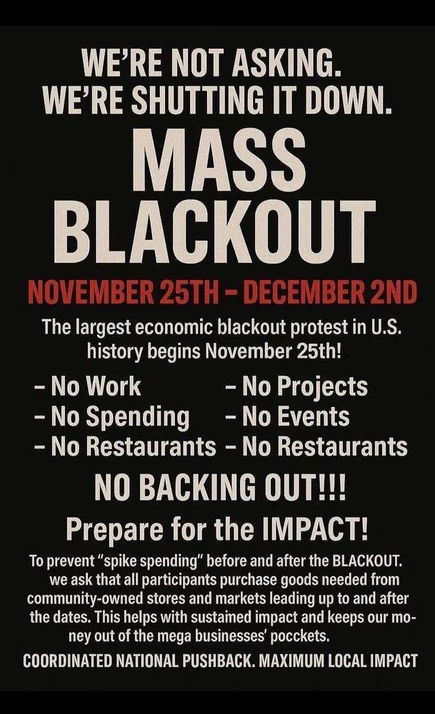 Mass Blackout 
November 25-December 2
No work
No spending 
No restaurants 
No projects
No events 

To prevent spending spikes before and after the blackout purchase goods needed from community owned store and markets before and after the dates 