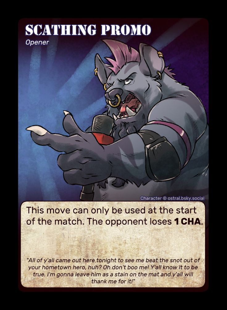 A TCG-style card with a male gnoll pointing with emphasis as he yells into a microphone. He has gray fur with a lighter gray underbelly and a darker gray muzzle, as well as darker gray stripes along his body. He also has a bright pink mohawk, several piercings in his ears, pink arm bands, and black elbow pads.

"Scatching Promo"
"Opener"
"This move can only be used at the start of the match. The opponent loses 1 Charisma."
"All of y'all came out here tonight to see me beat the snot out of your hometown hero, huh? Oh don't boo me! Y'all know it to be true. I'm gonna leave him as a stain on the mat and y'all will thank me for it!"