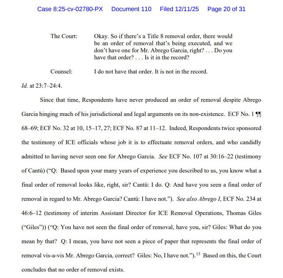 The Court: Okay. So if there's a Title 8 removal order, there would be an order of removal that's being executed, and we don't have one for Mr. Abrego Garcia, right? ... Do you have that order?... Is it in the record? I do not have that order. It is not in the record. Counsel: Id. at 23:7-24:4. Since that time, Respondents have never produced an order of removal despite Abrego Garcia hinging much of his jurisdictional and legal arguments on its non-existence. ECF No. 1 99 68-69; ECF No. 32 at 10, 15-17, 27; ECF No. 87 at 11-12. Indeed, Respondents twice sponsored the testimony of ICE officials whose job it is to effectuate removal orders, and who candidly admitted to having never seen one for Abrego Garcia. See ECF No. 107 at 30:16-22 (testimony of Cantú) (*Q: Based upon your many years of experience you described to us, you know what a final order of removal looks like, right, sir? Cantú: I do. Q: And have you seen a final order of removal in regard to Mr. Abrego Garcia? Cantú: I have not."). See also Abrego I, ECF No. 234 at 46:6-12 (testimony of interim Assistant Director for ICE Removal Operations, Thomas Giles ("Giles")) ("Q: You have not seen the final order of removal, have you, sir? Giles: What do you mean by that? Q: I mean, you have not seen a piece of paper that represents the final order of removal vis-a-vis Mr. Abrego Garcia, correct? Giles: No, I have not."). I Based on this, the Court concludes that no order of removal exists.