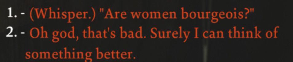 Text from the video game disco elysium
1- (whisper) "are women bourgeois?"
2- oh God, that's bad. Surely I can think of something better