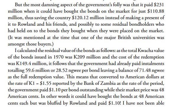 Text reading: 

But the most damning aspect of the government’s folly was that it paid $231 million when it could have bought the bonds on the market for just $110.88 million, thus saving the country $120.12 million instead of making a present of it to Rowland and his friends, and possibly to some residual bondholders who had held on to the bonds they bought when they were placed on the market. (It was mentioned at the time that one of the major British universities was amongst those buyers.)

I calculated the residual value of the bonds as follows: as the total Kwacha value of the bonds issued in 1970 was K209 million and the cost of the redemption was K149.4 million, it follows that the government had already paid instalments totalling 59.6 million or 28.52 ngwee per bond leaving a balance of 71.48 ngwee as the full redemption value. This means that converted to American dollars at
the rate of K1 = $1.55 reported by the Bank of Zambia as the rate of the period, the government paid $1.10 per bond outstanding while their market price was 48 American cents. In other words it could have bought the bonds at 48 American cents each but was bluffed by Rowland and paid $1.10! I have not been able