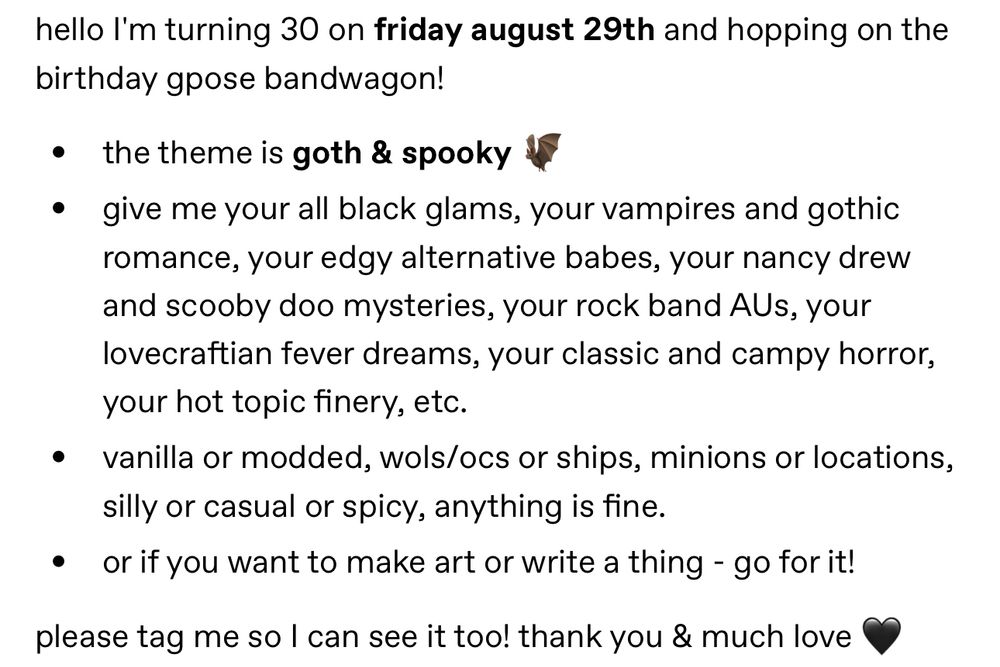 hello I'm turning 30 on friday august 29th and hopping on the birthday gpose bandwagon! the theme is goth & spooky 🦇 give me your all black glams, your vampires and gothic romance, your edgy alternative babes, your nancy drew and scooby doo mysteries, your rock band AUs, your lovecraftian fever dreams, your classic and campy horror, your hot topic finery, etc. vanilla or modded, wols/ocs or ships, minions or locations, silly or casual or spicy, anything is fine. or if you want to make art or write a thing - go for it! please tag me so I can see it too! thank you & much love 🖤
