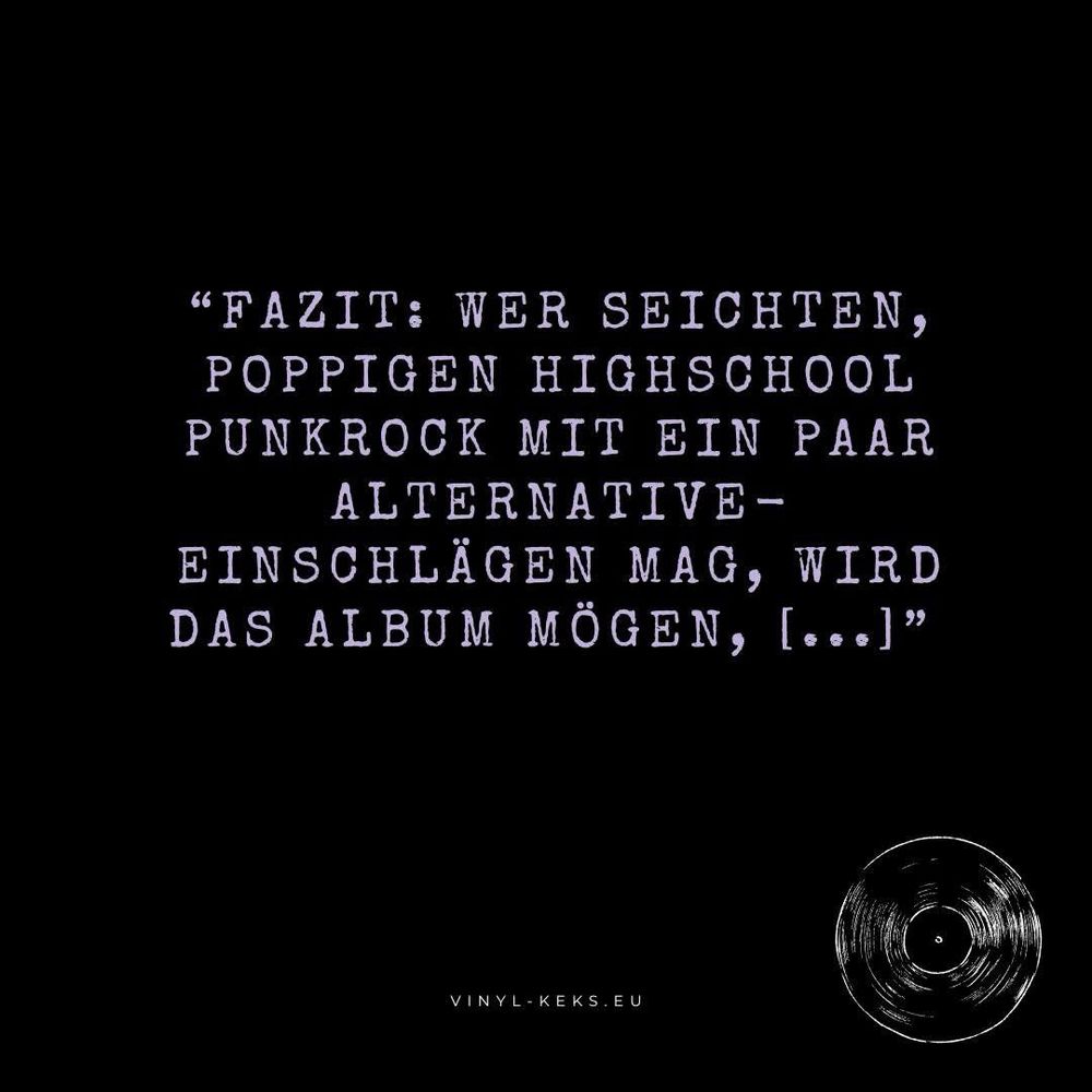 Bild-Text:

"FAZIT: WER SEICHTEN, POPPIGEN HIGHSCHOOL PUNKROCK MIT EIN PAAR ALTERNATIVE - EINSCHLÄGEN MAG, WIRD DAS ALBUM MÖGEN, lo..]"
VINYL-KEKS.EU