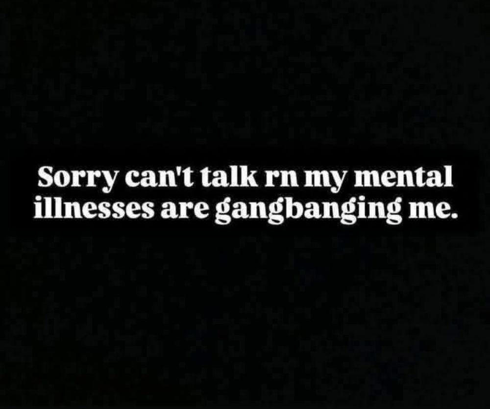 sorry can't talk rn my mental illnesses are gangbanging me. 
