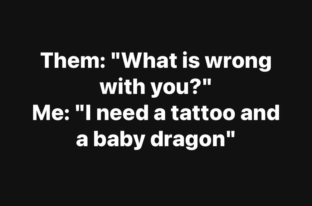 Them: "What is wrong with you?"
Me: "I need a tattoo and a baby dragon"